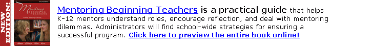 Revised and expanded! Mentoring Beginning Teachers is a practical guide that helps
K-12 mentors understand roles, encourage reflection, and deal with mentoring
dilemmas. Administrators will find school-wide strategies for ensuring a successful
program. Click here or go to stenhouse.com to preview the entire book online.

