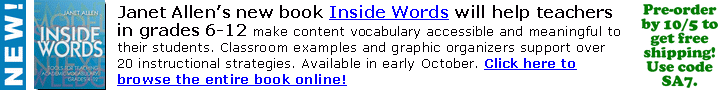 Janet Allen's new book Inside Words will help teachers
in grades 6-12 make content vocabulary accessible &
meaningful to students, with over 20 instructional
strategies. Available in early Oct. Order by 10/5 to get
free shipping! Use code SA7. Click here or go to
www.stenhouse.com to browse the entire book online!