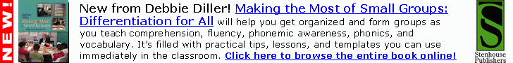 New from Debbie Diller! Making the Most of Small
Groups: Differentiation for All will help you get
organized and form groups as you teach
comprehension, fluency, phonemic awareness,
phonics, and vocabulary. It?s filled with practical tips,
lessons, and templates you can use immediately in
the classroom. Click here or go to www.stenhouse.com
to browse the entire book online!