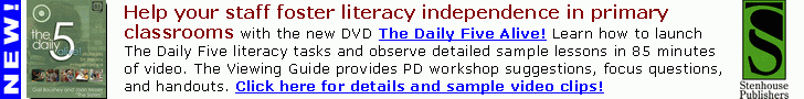 Help your staff foster literacy independence in primary
classrooms with the new DVD The Daily Five Alive!
Learn how to launch The Daily Five literacy tasks and
observe detailed sample lessons in 85 minutes of video.
The Viewing Guide provides PD workshop suggestions,
focus questions, and handouts.
Click here or go to www.stenhouse.com for details!