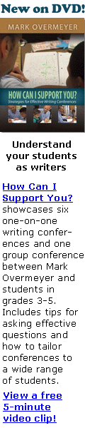 New on DVD!
Understand
your students
as writers
How Can I
Support You?
showcases six
one-on-one
writing confer-
ences and one
group conference
between Mark
Overmeyer and
students in
grades 3-5.
Includes tips for
asking effective
questions and
how to tailor
conferences to
a wide range
of students.
View a free
5-minute
video clip!
