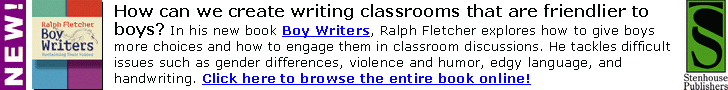 How can we create writing classrooms that are
friendlier to boys? Boy Writers by Ralph Fletcher
explores how to give boys more choices and how to
engage them in classroom discussions, tackling
difficult issues such as gender differences, violence
and humor, edgy language, and handwriting.
Click here or go to www.stenhouse.com to browse
the entire book online!
